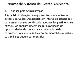 Norma de Sistema de Gestão Ambiental
4.6 - Análise pela Administração
A Alta Administração da organização deve analisar o
sistema da Gestão Ambiental, em intervalos planejados,
para assegurar sua continuada adequação, pertinência e
eficácia. As análises devem incluir a avaliação de
oportunidades de melhoria e a necessidade de
alterações no sistema da Gestão Ambiental. Os registros
das análises devem ser mantidos.
 