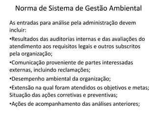 Norma de Sistema de Gestão Ambiental
As entradas para análise pela administração devem
incluir:
•Resultados das auditorias internas e das avaliações do
atendimento aos requisitos legais e outros subscritos
pela organização;
•Comunicação proveniente de partes interessadas
externas, incluindo reclamações;
•Desempenho ambiental da organização;
•Extensão na qual foram atendidos os objetivos e metas;
Situação das ações corretivas e preventivas;
•Ações de acompanhamento das análises anteriores;
 