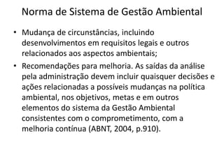 Norma de Sistema de Gestão Ambiental
• Mudança de circunstâncias, incluindo
desenvolvimentos em requisitos legais e outros
relacionados aos aspectos ambientais;
• Recomendações para melhoria. As saídas da análise
pela administração devem incluir quaisquer decisões e
ações relacionadas a possíveis mudanças na política
ambiental, nos objetivos, metas e em outros
elementos do sistema da Gestão Ambiental
consistentes com o comprometimento, com a
melhoria contínua (ABNT, 2004, p.910).
 