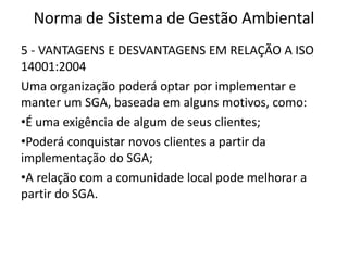 Norma de Sistema de Gestão Ambiental
5 - VANTAGENS E DESVANTAGENS EM RELAÇÃO A ISO
14001:2004
Uma organização poderá optar por implementar e
manter um SGA, baseada em alguns motivos, como:
•É uma exigência de algum de seus clientes;
•Poderá conquistar novos clientes a partir da
implementação do SGA;
•A relação com a comunidade local pode melhorar a
partir do SGA.
 