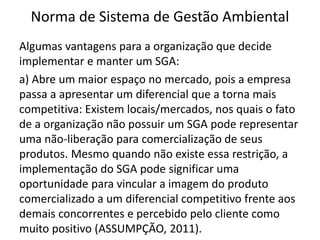 Norma de Sistema de Gestão Ambiental
Algumas vantagens para a organização que decide
implementar e manter um SGA:
a) Abre um maior espaço no mercado, pois a empresa
passa a apresentar um diferencial que a torna mais
competitiva: Existem locais/mercados, nos quais o fato
de a organização não possuir um SGA pode representar
uma não-liberação para comercialização de seus
produtos. Mesmo quando não existe essa restrição, a
implementação do SGA pode significar uma
oportunidade para vincular a imagem do produto
comercializado a um diferencial competitivo frente aos
demais concorrentes e percebido pelo cliente como
muito positivo (ASSUMPÇÃO, 2011).
 