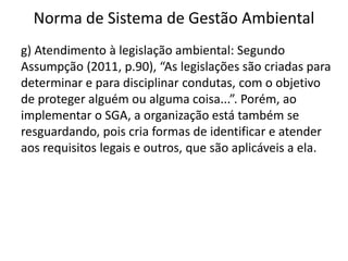 Norma de Sistema de Gestão Ambiental
g) Atendimento à legislação ambiental: Segundo
Assumpção (2011, p.90), “As legislações são criadas para
determinar e para disciplinar condutas, com o objetivo
de proteger alguém ou alguma coisa...”. Porém, ao
implementar o SGA, a organização está também se
resguardando, pois cria formas de identificar e atender
aos requisitos legais e outros, que são aplicáveis a ela.
 