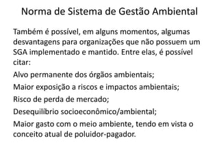 Norma de Sistema de Gestão Ambiental
Também é possível, em alguns momentos, algumas
desvantagens para organizações que não possuem um
SGA implementado e mantido. Entre elas, é possível
citar:
Alvo permanente dos órgãos ambientais;
Maior exposição a riscos e impactos ambientais;
Risco de perda de mercado;
Desequilíbrio socioeconômico/ambiental;
Maior gasto com o meio ambiente, tendo em vista o
conceito atual de poluidor-pagador.
 