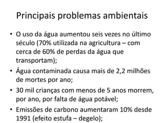 Principais problemas ambientais
• O uso da água aumentou seis vezes no último
século (70% utilizada na agricultura – com
cerca de 60% de perdas da água que
transportam);
• Água contaminada causa mais de 2,2 milhões
de mortes por ano;
• 30 mil crianças com menos de 5 anos morrem,
por ano, por falta de água potável;
• Emissões de carbono aumentaram 10% desde
1991 (efeito estufa – degelo);
 