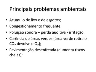 Principais problemas ambientais
• Acúmulo de lixo e de esgotos;
• Congestionamento frequente;
• Poluição sonora – perda auditiva - irritação;
• Carência de áreas verdes (área verde retira o
CO2 devolve o O2);
• Pavimentação desenfreada (aumenta riscos
cheias);
 
