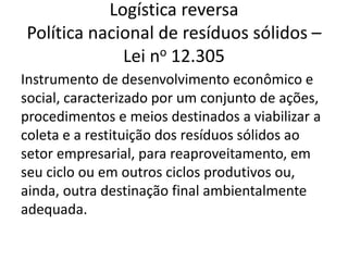 Logística reversa
Política nacional de resíduos sólidos –
Lei no 12.305
Instrumento de desenvolvimento econômico e
social, caracterizado por um conjunto de ações,
procedimentos e meios destinados a viabilizar a
coleta e a restituição dos resíduos sólidos ao
setor empresarial, para reaproveitamento, em
seu ciclo ou em outros ciclos produtivos ou,
ainda, outra destinação final ambientalmente
adequada.
 