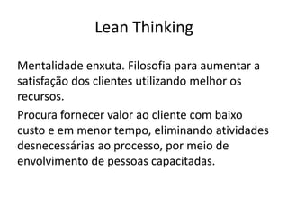 Lean Thinking
Mentalidade enxuta. Filosofia para aumentar a
satisfação dos clientes utilizando melhor os
recursos.
Procura fornecer valor ao cliente com baixo
custo e em menor tempo, eliminando atividades
desnecessárias ao processo, por meio de
envolvimento de pessoas capacitadas.
 