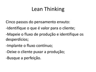 Lean Thinking
Cinco passos do pensamento enxuto:
-Identifique o que é valor para o cliente;
-Mapeie o fluxo de produção e identifique os
desperdícios;
-Implante o fluxo contínuo;
-Deixe o cliente puxar a produção;
-Busque a perfeição.
 