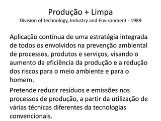 Produção + Limpa
Division of technology, Industry and Environment - 1989
Aplicação contínua de uma estratégia integrada
de todos os envolvidos na prevenção ambiental
de processos, produtos e serviços, visando o
aumento da eficiência da produção e a redução
dos riscos para o meio ambiente e para o
homem.
Pretende reduzir resíduos e emissões nos
processos de produção, a partir da utilização de
várias técnicas diferentes da tecnologias
convencionais.
 