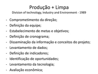 Produção + Limpa
Division of technology, Industry and Environment - 1989
- Comprometimento da direção;
- Definição da equipe;
- Estabelecimento de metas e objetivos;
- Definição de cronograma;
- Disseminação da informação e conceitos do projeto;
- Levantamento de dados;
- Definição de indicadores;
- Identificação de oportunidades;
- Levantamento da tecnologia;
- Avaliação econômica;
 