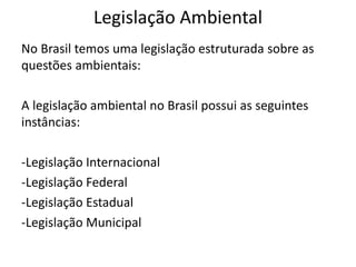 Legislação Ambiental
No Brasil temos uma legislação estruturada sobre as
questões ambientais:
A legislação ambiental no Brasil possui as seguintes
instâncias:
-Legislação Internacional
-Legislação Federal
-Legislação Estadual
-Legislação Municipal
 