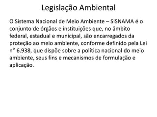 Legislação Ambiental
O Sistema Nacional de Meio Ambiente – SISNAMA é o
conjunto de órgãos e instituições que, no âmbito
federal, estadual e municipal, são encarregados da
proteção ao meio ambiente, conforme definido pela Lei
n° 6.938, que dispõe sobre a política nacional do meio
ambiente, seus fins e mecanismos de formulação e
aplicação.
 