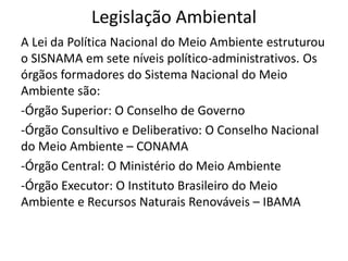 Legislação Ambiental
A Lei da Política Nacional do Meio Ambiente estruturou
o SISNAMA em sete níveis político-administrativos. Os
órgãos formadores do Sistema Nacional do Meio
Ambiente são:
-Órgão Superior: O Conselho de Governo
-Órgão Consultivo e Deliberativo: O Conselho Nacional
do Meio Ambiente – CONAMA
-Órgão Central: O Ministério do Meio Ambiente
-Órgão Executor: O Instituto Brasileiro do Meio
Ambiente e Recursos Naturais Renováveis – IBAMA
 