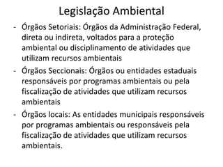 Legislação Ambiental
- Órgãos Setoriais: Órgãos da Administração Federal,
direta ou indireta, voltados para a proteção
ambiental ou disciplinamento de atividades que
utilizam recursos ambientais
- Órgãos Seccionais: Órgãos ou entidades estaduais
responsáveis por programas ambientais ou pela
fiscalização de atividades que utilizam recursos
ambientais
- Órgãos locais: As entidades municipais responsáveis
por programas ambientais ou responsáveis pela
fiscalização de atividades que utilizam recursos
ambientais.
 