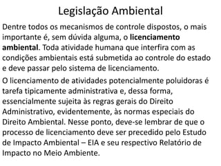 Legislação Ambiental
Dentre todos os mecanismos de controle dispostos, o mais
importante é, sem dúvida alguma, o licenciamento
ambiental. Toda atividade humana que interfira com as
condições ambientais está submetida ao controle do estado
e deve passar pelo sistema de licenciamento.
O licenciamento de atividades potencialmente poluidoras é
tarefa tipicamente administrativa e, dessa forma,
essencialmente sujeita às regras gerais do Direito
Administrativo, evidentemente, às normas especiais do
Direito Ambiental. Nesse ponto, deve-se lembrar de que o
processo de licenciamento deve ser precedido pelo Estudo
de Impacto Ambiental – EIA e seu respectivo Relatório de
Impacto no Meio Ambiente.
 