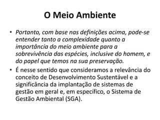 O Meio Ambiente
• Portanto, com base nas definições acima, pode-se
entender tanto a complexidade quanto a
importância do meio ambiente para a
sobrevivência das espécies, inclusive do homem, e
do papel que temos na sua preservação.
• É nesse sentido que consideramos a relevância do
conceito de Desenvolvimento Sustentável e a
significância da implantação de sistemas de
gestão em geral e, em específico, o Sistema de
Gestão Ambiental (SGA).
 