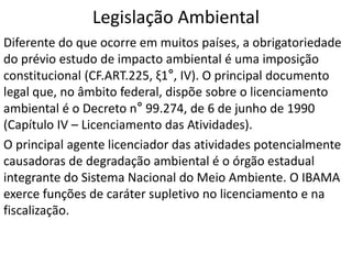 Legislação Ambiental
Diferente do que ocorre em muitos países, a obrigatoriedade
do prévio estudo de impacto ambiental é uma imposição
constitucional (CF.ART.225, ξ1°, IV). O principal documento
legal que, no âmbito federal, dispõe sobre o licenciamento
ambiental é o Decreto n° 99.274, de 6 de junho de 1990
(Capítulo IV – Licenciamento das Atividades).
O principal agente licenciador das atividades potencialmente
causadoras de degradação ambiental é o órgão estadual
integrante do Sistema Nacional do Meio Ambiente. O IBAMA
exerce funções de caráter supletivo no licenciamento e na
fiscalização.
 