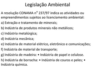Legislação Ambiental
A resolução CONAMA n° 237/97 indica as atividades ou
empreendimentos sujeitos ao licenciamento ambiental:
a) Extração e tratamento de minerais;
b) Indústria de produtos minerais não metálicos;
c) Indústria metalúrgica;
d) Indústria mecânica;
e) Indústria de material elétrico, eletrônico e comunicações;
f) Indústria de material de transporte;
g) Indústria de madeira: • Indústria de papel e celulose.
h) Indústria de borracha: • Indústria de couros e peles; •
Indústria química.
 