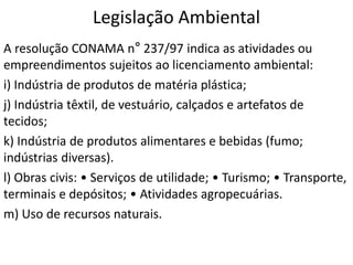 Legislação Ambiental
A resolução CONAMA n° 237/97 indica as atividades ou
empreendimentos sujeitos ao licenciamento ambiental:
i) Indústria de produtos de matéria plástica;
j) Indústria têxtil, de vestuário, calçados e artefatos de
tecidos;
k) Indústria de produtos alimentares e bebidas (fumo;
indústrias diversas).
l) Obras civis: • Serviços de utilidade; • Turismo; • Transporte,
terminais e depósitos; • Atividades agropecuárias.
m) Uso de recursos naturais.
 