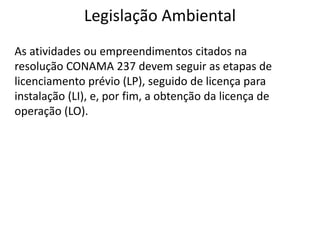Legislação Ambiental
As atividades ou empreendimentos citados na
resolução CONAMA 237 devem seguir as etapas de
licenciamento prévio (LP), seguido de licença para
instalação (LI), e, por fim, a obtenção da licença de
operação (LO).
 