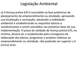 Legislação Ambiental
a) A licença prévia (LP) é concedida na fase preliminar do
planejamento do empreendimento ou atividade, aprovando
sua localização e concepção, atestando a viabilidade
ambiental e estabelecendo os requisitos básicos e
condicionantes a serem atendidos nas próximas fases de sua
implementação. O prazo de validade da licença prévia (LP), no
mínimo, deverá ser o estabelecido pelo cronograma de
elaboração dos planos, programas e projetos relativos ao
empreendimento ou atividade, não podendo ser superior a 5
(cinco) anos.
 