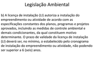Legislação Ambiental
b) A licença de instalação (LI) autoriza a instalação do
empreendimento ou atividade de acordo com as
especificações constantes dos planos, programas e projetos
aprovados, incluindo as medidas de controle ambiental e
demais condicionantes, da qual constituem motivo
determinante. O prazo de validade da licença de instalação
(LI) deverá ser, no mínimo, o estabelecido pelo cronograma
de instalação do empreendimento ou atividade, não podendo
ser superior a 6 (seis) anos.
 
