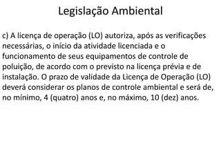 Legislação Ambiental
c) A licença de operação (LO) autoriza, após as verificações
necessárias, o início da atividade licenciada e o
funcionamento de seus equipamentos de controle de
poluição, de acordo com o previsto na licença prévia e de
instalação. O prazo de validade da Licença de Operação (LO)
deverá considerar os planos de controle ambiental e será de,
no mínimo, 4 (quatro) anos e, no máximo, 10 (dez) anos.
 