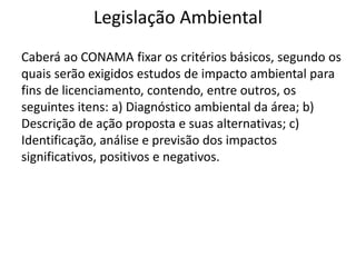 Legislação Ambiental
Caberá ao CONAMA fixar os critérios básicos, segundo os
quais serão exigidos estudos de impacto ambiental para
fins de licenciamento, contendo, entre outros, os
seguintes itens: a) Diagnóstico ambiental da área; b)
Descrição de ação proposta e suas alternativas; c)
Identificação, análise e previsão dos impactos
significativos, positivos e negativos.
 