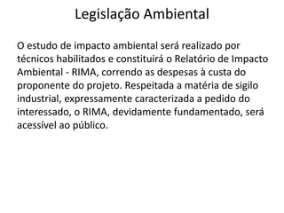 Legislação Ambiental
O estudo de impacto ambiental será realizado por
técnicos habilitados e constituirá o Relatório de Impacto
Ambiental - RIMA, correndo as despesas à custa do
proponente do projeto. Respeitada a matéria de sigilo
industrial, expressamente caracterizada a pedido do
interessado, o RIMA, devidamente fundamentado, será
acessível ao público.
 