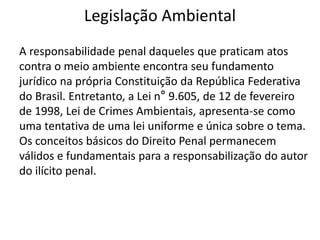Legislação Ambiental
A responsabilidade penal daqueles que praticam atos
contra o meio ambiente encontra seu fundamento
jurídico na própria Constituição da República Federativa
do Brasil. Entretanto, a Lei n° 9.605, de 12 de fevereiro
de 1998, Lei de Crimes Ambientais, apresenta-se como
uma tentativa de uma lei uniforme e única sobre o tema.
Os conceitos básicos do Direito Penal permanecem
válidos e fundamentais para a responsabilização do autor
do ilícito penal.
 