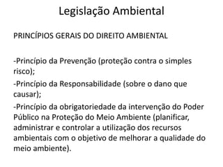 Legislação Ambiental
PRINCÍPIOS GERAIS DO DIREITO AMBIENTAL
-Princípio da Prevenção (proteção contra o simples
risco);
-Princípio da Responsabilidade (sobre o dano que
causar);
-Princípio da obrigatoriedade da intervenção do Poder
Público na Proteção do Meio Ambiente (planificar,
administrar e controlar a utilização dos recursos
ambientais com o objetivo de melhorar a qualidade do
meio ambiente).
 