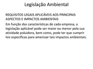 Legislação Ambiental
REQUISITOS LEGAIS APLICÁVEIS AOS PRINCIPAIS
ASPECTOS E IMPACTOS AMBIENTAIS
Em função das características de cada empresa, a
legislação aplicável pode ser maior ou menor pela sua
atividade poluidora, bem como, pode ter que cumprir
leis especificas para amenizar tais impactos ambientais.
 