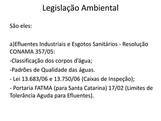 Legislação Ambiental
São eles:
a)Efluentes Industriais e Esgotos Sanitários - Resolução
CONAMA 357/05:
-Classificação dos corpos d’água;
-Padrões de Qualidade das águas.
- Lei 13.683/06 e 13.750/06 (Caixas de Inspeção);
- Portaria FATMA (para Santa Catarina) 17/02 (Limites de
Tolerância Aguda para Efluentes).
 