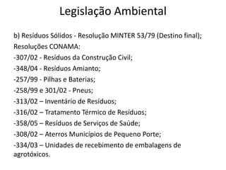Legislação Ambiental
b) Resíduos Sólidos - Resolução MINTER 53/79 (Destino final);
Resoluções CONAMA:
-307/02 - Resíduos da Construção Civil;
-348/04 - Resíduos Amianto;
-257/99 - Pilhas e Baterias;
-258/99 e 301/02 - Pneus;
-313/02 – Inventário de Resíduos;
-316/02 – Tratamento Térmico de Resíduos;
-358/05 – Resíduos de Serviços de Saúde;
-308/02 – Aterros Municípios de Pequeno Porte;
-334/03 – Unidades de recebimento de embalagens de
agrotóxicos.
 