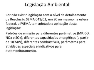 Legislação Ambiental
Por não existir legislação com o nível de detalhamento
da Resolução SEMA 041/02, em SC ou mesmo na esfera
federal, a FATMA tem adotado a aplicação desta
legislação:
Padrões de emissão para diferentes parâmetros (MP, CO,
NOx e SOx), diferentes capacidades energéticas (a partir
de 10 MW), diferentes combustíveis, parâmetros para
atividades especiais e indicativos para
automonitoramento.
 