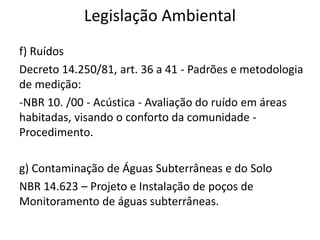 Legislação Ambiental
f) Ruídos
Decreto 14.250/81, art. 36 a 41 - Padrões e metodologia
de medição:
-NBR 10. /00 - Acústica - Avaliação do ruído em áreas
habitadas, visando o conforto da comunidade -
Procedimento.
g) Contaminação de Águas Subterrâneas e do Solo
NBR 14.623 – Projeto e Instalação de poços de
Monitoramento de águas subterrâneas.
 