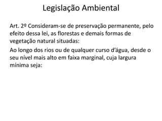 Legislação Ambiental
Art. 2º Consideram-se de preservação permanente, pelo
efeito dessa lei, as florestas e demais formas de
vegetação natural situadas:
Ao longo dos rios ou de qualquer curso d’água, desde o
seu nível mais alto em faixa marginal, cuja largura
mínima seja:
 