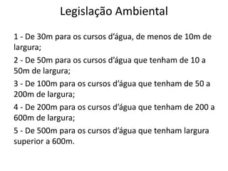 Legislação Ambiental
1 - De 30m para os cursos d’água, de menos de 10m de
largura;
2 - De 50m para os cursos d’água que tenham de 10 a
50m de largura;
3 - De 100m para os cursos d’água que tenham de 50 a
200m de largura;
4 - De 200m para os cursos d’água que tenham de 200 a
600m de largura;
5 - De 500m para os cursos d’água que tenham largura
superior a 600m.
 