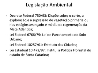 Legislação Ambiental
- Decreto Federal 750/93: Dispõe sobre o corte, a
exploração e a supressão de vegetação primária ou
nos estágios avançado e médio de regeneração da
Mata Atlântica;
- Lei Federal 6766/79: Lei de Parcelamento do Solo
Urbano;
- Lei Federal 10257/01: Estatuto das Cidades;
- Lei Estadual 10.472/97: Institui a Política Florestal do
estado de Santa Catarina;
 