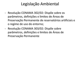 Legislação Ambiental
- Resolução CONAMA 302/02: Dispõe sobre os
parâmetros, definições e limites de Áreas de
Preservação Permanente de reservatórios artificiais e
o regime de uso do entorno;
- Resolução CONAMA 303/02: Dispõe sobre
parâmetros, definições e limites de Áreas de
Preservação Permanente
 