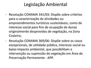 Legislação Ambiental
- Resolução CONAMA 341/03: Dispõe sobre critérios
para a caracterização de atividades ou
empreendimentos turísticos sustentáveis, como de
interesse social para fins de ocupação de dunas
originalmente desprovidas de vegetação, na Zona
Costeira;
- Resolução CONAMA 369/06: Dispõe sobre os casos
excepcionais, de utilidade pública, interesse social ou
baixo impacto ambiental, que possibilitam a
intervenção ou supressão de vegetação em Área de
Preservação Permanente - APP.
 