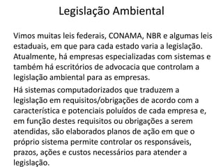 Legislação Ambiental
Vimos muitas leis federais, CONAMA, NBR e algumas leis
estaduais, em que para cada estado varia a legislação.
Atualmente, há empresas especializadas com sistemas e
também há escritórios de advocacia que controlam a
legislação ambiental para as empresas.
Há sistemas computadorizados que traduzem a
legislação em requisitos/obrigações de acordo com a
característica e potenciais poluídos de cada empresa e,
em função destes requisitos ou obrigações a serem
atendidas, são elaborados planos de ação em que o
próprio sistema permite controlar os responsáveis,
prazos, ações e custos necessários para atender a
legislação.
 