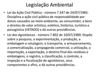 Legislação Ambiental
• Lei da Ação Civil Pública - número 7.347 de 24/07/1985:
Disciplina a ação civil pública de responsabilidade por
danos causados ao meio-ambiente, ao consumidor, a bens
e direitos de valor artístico, estético, histórico, turístico e
paisagístico (VETADO) e dá outras providências.
• Lei dos Agrotóxicos - número 7.802 de 10/07/1989: Dispõe
sobre a pesquisa, a experimentação, a produção, a
embalagem e rotulagem, o transporte, o armazenamento,
a comercialização, a propaganda comercial, a utilização, a
importação, a exportação, o destino final dos resíduos e
embalagens, o registro, a classificação, o controle, a
inspeção e a fiscalização de agrotóxicos, seus
componentes e afins, e dá outras providências.
 