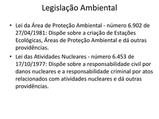 Legislação Ambiental
• Lei da Área de Proteção Ambiental - número 6.902 de
27/04/1981: Dispõe sobre a criação de Estações
Ecológicas, Áreas de Proteção Ambiental e dá outras
providências.
• Lei das Atividades Nucleares - número 6.453 de
17/10/1977: Dispõe sobre a responsabilidade civil por
danos nucleares e a responsabilidade criminal por atos
relacionados com atividades nucleares e dá outras
providências.
 