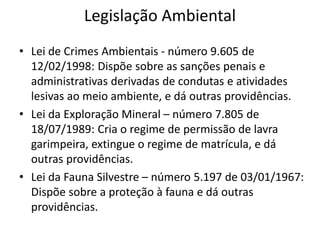 Legislação Ambiental
• Lei de Crimes Ambientais - número 9.605 de
12/02/1998: Dispõe sobre as sanções penais e
administrativas derivadas de condutas e atividades
lesivas ao meio ambiente, e dá outras providências.
• Lei da Exploração Mineral – número 7.805 de
18/07/1989: Cria o regime de permissão de lavra
garimpeira, extingue o regime de matrícula, e dá
outras providências.
• Lei da Fauna Silvestre – número 5.197 de 03/01/1967:
Dispõe sobre a proteção à fauna e dá outras
providências.
 