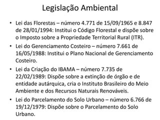 Legislação Ambiental
• Lei das Florestas – número 4.771 de 15/09/1965 e 8.847
de 28/01/1994: Institui o Código Florestal e dispõe sobre
o Imposto sobre a Propriedade Territorial Rural (ITR).
• Lei do Gerenciamento Costeiro – número 7.661 de
16/05/1988: Institui o Plano Nacional de Gerenciamento
Costeiro.
• Lei da Criação do IBAMA – número 7.735 de
22/02/1989: Dispõe sobre a extinção de órgão e de
entidade autárquica, cria o Instituto Brasileiro do Meio
Ambiente e dos Recursos Naturais Renováveis.
• Lei do Parcelamento do Solo Urbano – número 6.766 de
19/12/1979: Dispõe sobre o Parcelamento do Solo
Urbano.
 