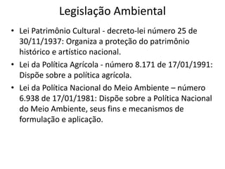Legislação Ambiental
• Lei Patrimônio Cultural - decreto-lei número 25 de
30/11/1937: Organiza a proteção do patrimônio
histórico e artístico nacional.
• Lei da Política Agrícola - número 8.171 de 17/01/1991:
Dispõe sobre a política agrícola.
• Lei da Política Nacional do Meio Ambiente – número
6.938 de 17/01/1981: Dispõe sobre a Política Nacional
do Meio Ambiente, seus fins e mecanismos de
formulação e aplicação.
 