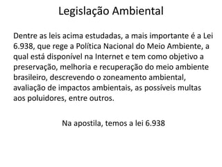 Legislação Ambiental
Dentre as leis acima estudadas, a mais importante é a Lei
6.938, que rege a Política Nacional do Meio Ambiente, a
qual está disponível na Internet e tem como objetivo a
preservação, melhoria e recuperação do meio ambiente
brasileiro, descrevendo o zoneamento ambiental,
avaliação de impactos ambientais, as possíveis multas
aos poluidores, entre outros.
Na apostila, temos a lei 6.938
 