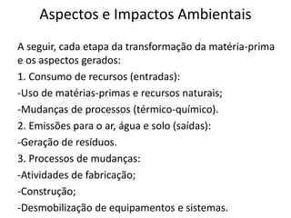 Aspectos e Impactos Ambientais
A seguir, cada etapa da transformação da matéria-prima
e os aspectos gerados:
1. Consumo de recursos (entradas):
-Uso de matérias-primas e recursos naturais;
-Mudanças de processos (térmico-químico).
2. Emissões para o ar, água e solo (saídas):
-Geração de resíduos.
3. Processos de mudanças:
-Atividades de fabricação;
-Construção;
-Desmobilização de equipamentos e sistemas.
 
