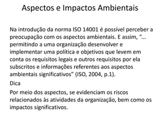 Aspectos e Impactos Ambientais
Na introdução da norma ISO 14001 é possível perceber a
preocupação com os aspectos ambientais. E assim, “...
permitindo a uma organização desenvolver e
implementar uma política e objetivos que levem em
conta os requisitos legais e outros requisitos por ela
subscritos e informações referentes aos aspectos
ambientais significativos” (ISO, 2004, p.1).
Dica
Por meio dos aspectos, se evidenciam os riscos
relacionados às atividades da organização, bem como os
impactos significativos.
 